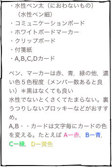 ・水性ペン太（におわないもの）
　（水性ペン細）
・コミュニケーションボード
・ホワイトボードマーカー
・クリップボード
・付箋紙
・A,B,C,Dカード

ペン、マーカーは赤、青，緑の他，濃い色５色程度（メンバー数あると良い）＊黒はなくても良い
水性でないとくさくてたまらない。裏うつりしないプロッキーなどがおすすめ。
A,B・・カードは文字毎にカードの色を変える。たとえば Aー赤，Bー青，Cー緑，Dー黄色